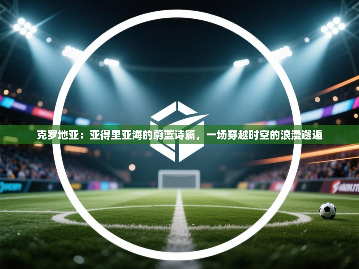 克罗地亚：亚得里亚海的蔚蓝诗篇，一场穿越时空的浪漫邂逅  第1张